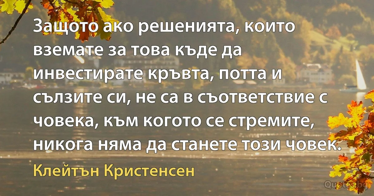 Защото ако решенията, които вземате за това къде да инвестирате кръвта, потта и сълзите си, не са в съответствие с човека, към когото се стремите, никога няма да станете този човек. (Клейтън Кристенсен)