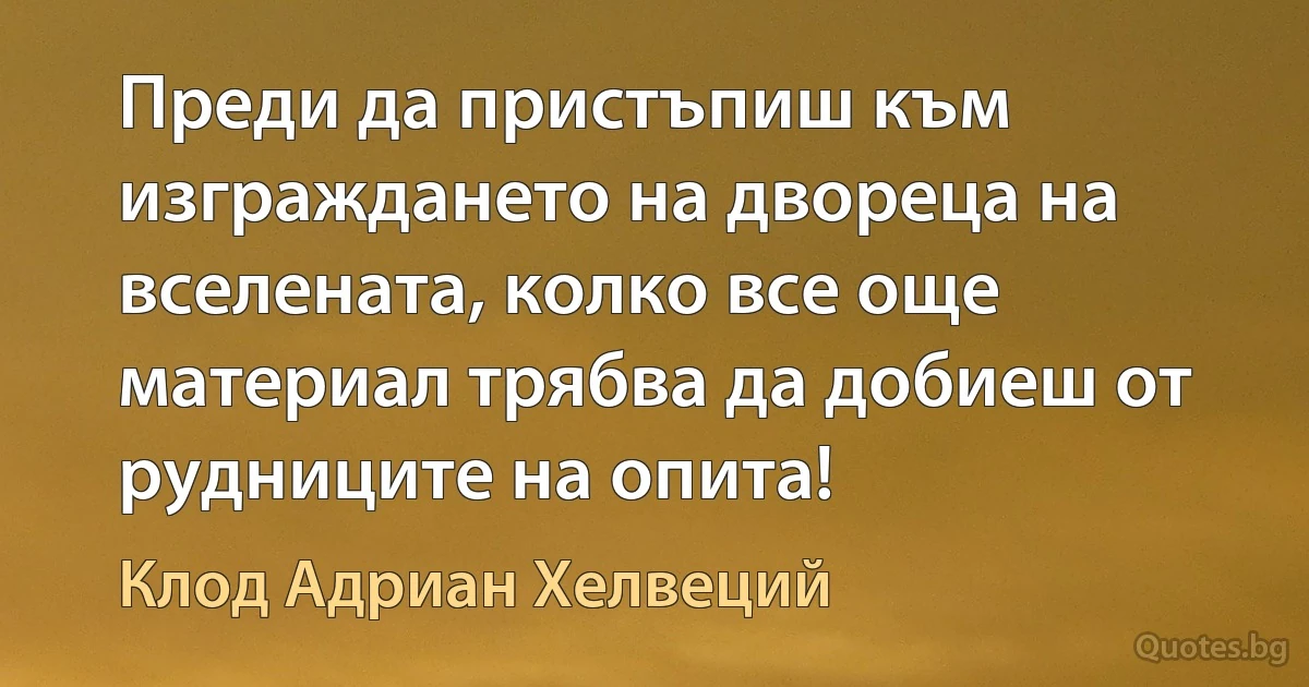 Преди да пристъпиш към изграждането на двореца на вселената, колко все още материал трябва да добиеш от рудниците на опита! (Клод Адриан Хелвеций)