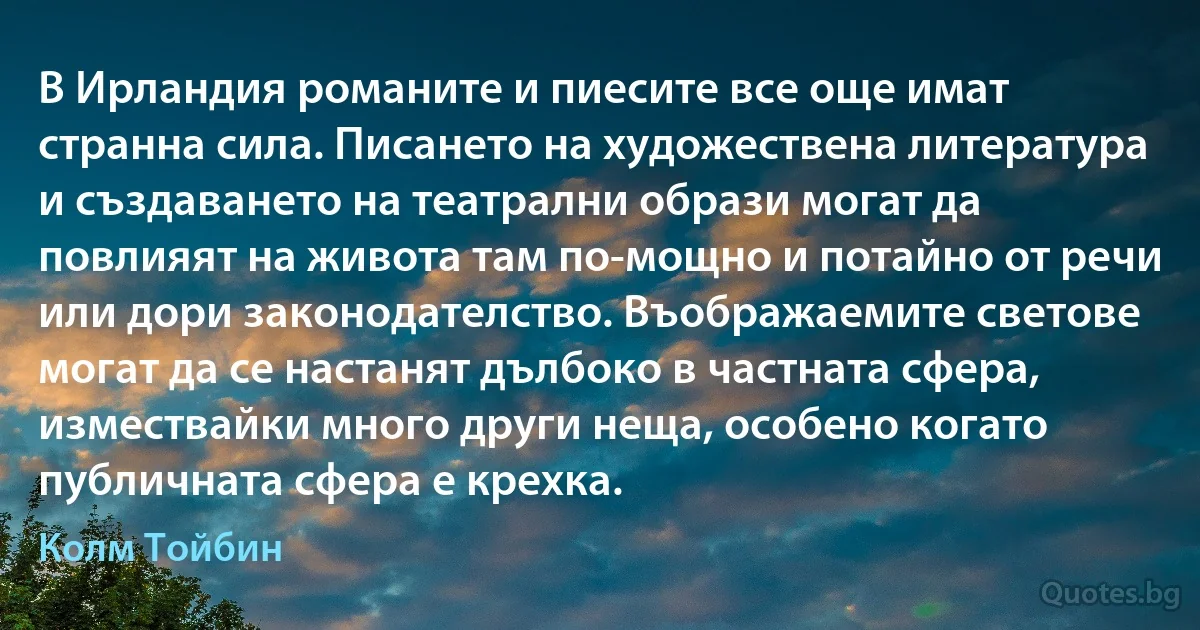 В Ирландия романите и пиесите все още имат странна сила. Писането на художествена литература и създаването на театрални образи могат да повлияят на живота там по-мощно и потайно от речи или дори законодателство. Въображаемите светове могат да се настанят дълбоко в частната сфера, измествайки много други неща, особено когато публичната сфера е крехка. (Колм Тойбин)