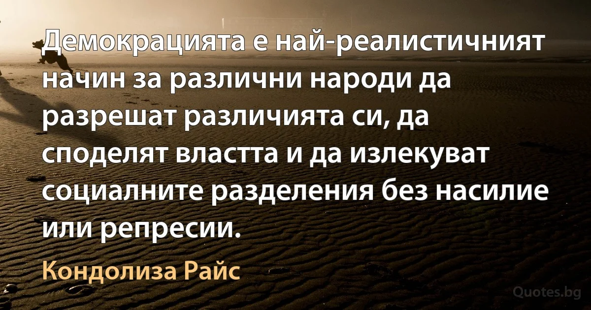 Демокрацията е най-реалистичният начин за различни народи да разрешат различията си, да споделят властта и да излекуват социалните разделения без насилие или репресии. (Кондолиза Райс)