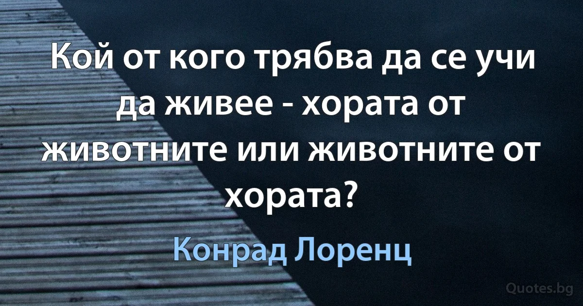 Кой от кого трябва да се учи да живее - хората от животните или животните от хората? (Конрад Лоренц)