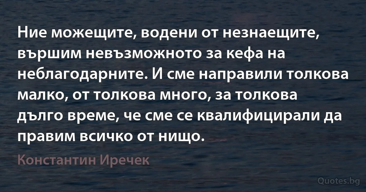 Ние можещите, водени от незнаещите, вършим невъзможното за кефа на неблагодарните. И сме направили толкова малко, от толкова много, за толкова дълго време, че сме се квалифицирали да правим всичко от нищо. (Константин Иречек)