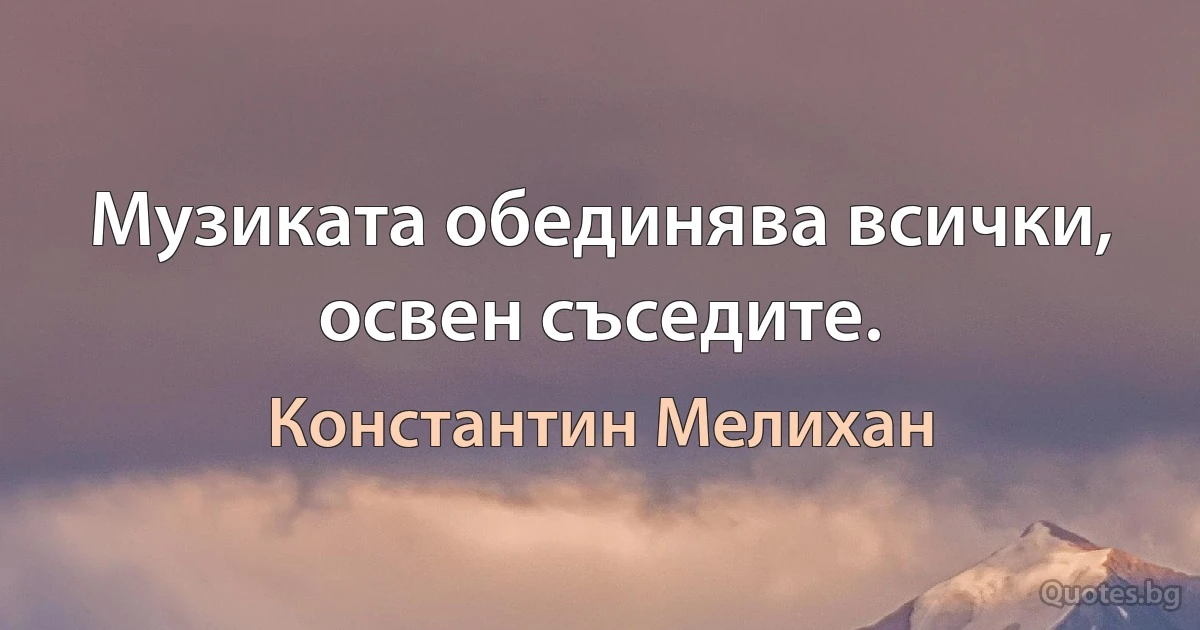 Музиката обединява всички, освен съседите. (Константин Мелихан)