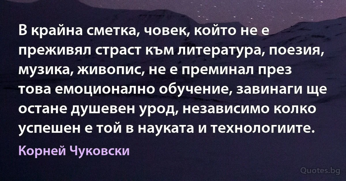 В крайна сметка, човек, който не е преживял страст към литература, поезия, музика, живопис, не е преминал през това емоционално обучение, завинаги ще остане душевен урод, независимо колко успешен е той в науката и технологиите. (Корней Чуковски)