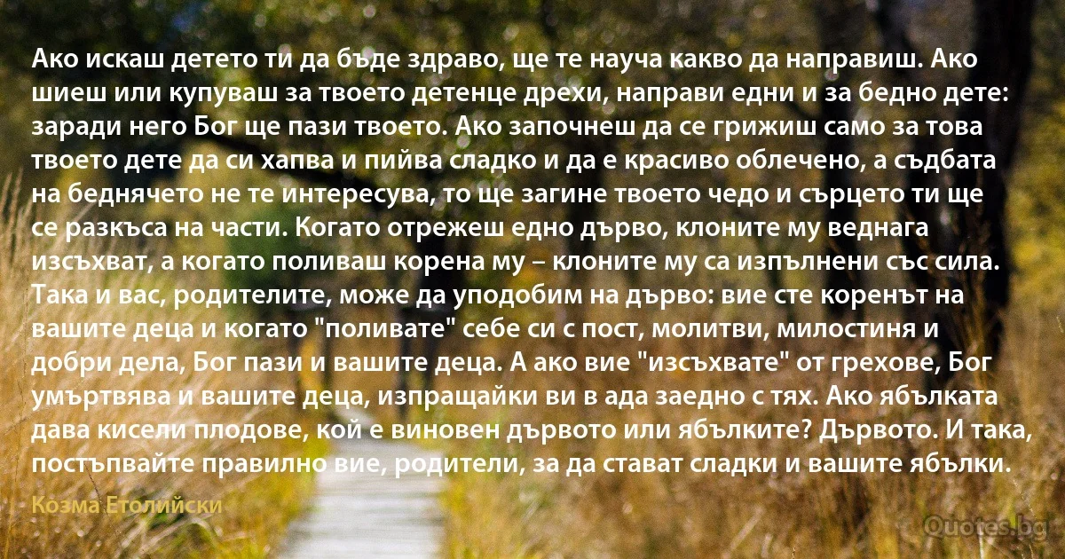 Ако искаш детето ти да бъде здраво, ще те науча какво да направиш. Ако шиеш или купуваш за твоето детенце дрехи, направи едни и за бедно дете: заради него Бог ще пази твоето. Ако започнеш да се грижиш само за това твоето дете да си хапва и пийва сладко и да е красиво облечено, а съдбата на беднячето не те интересува, то ще загине твоето чедо и сърцето ти ще се разкъса на части. Когато отрежеш едно дърво, клоните му веднага изсъхват, а когато поливаш корена му – клоните му са изпълнени със сила. Така и вас, родителите, може да уподобим на дърво: вие сте коренът на вашите деца и когато "поливате" себе си с пост, молитви, милостиня и добри дела, Бог пази и вашите деца. А ако вие "изсъхвате" от грехове, Бог умъртвява и вашите деца, изпращайки ви в ада заедно с тях. Ако ябълката дава кисели плодове, кой е виновен дървото или ябълките? Дървото. И така, постъпвайте правилно вие, родители, за да стават сладки и вашите ябълки. (Козма Етолийски)