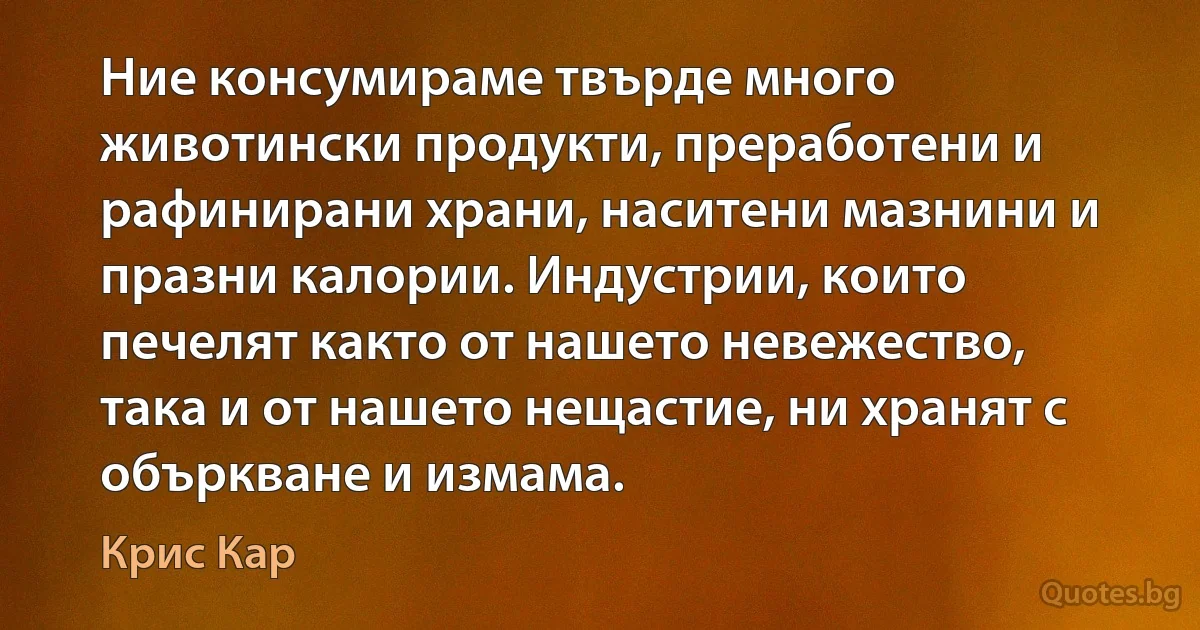 Ние консумираме твърде много животински продукти, преработени и рафинирани храни, наситени мазнини и празни калории. Индустрии, които печелят както от нашето невежество, така и от нашето нещастие, ни хранят с объркване и измама. (Крис Кар)