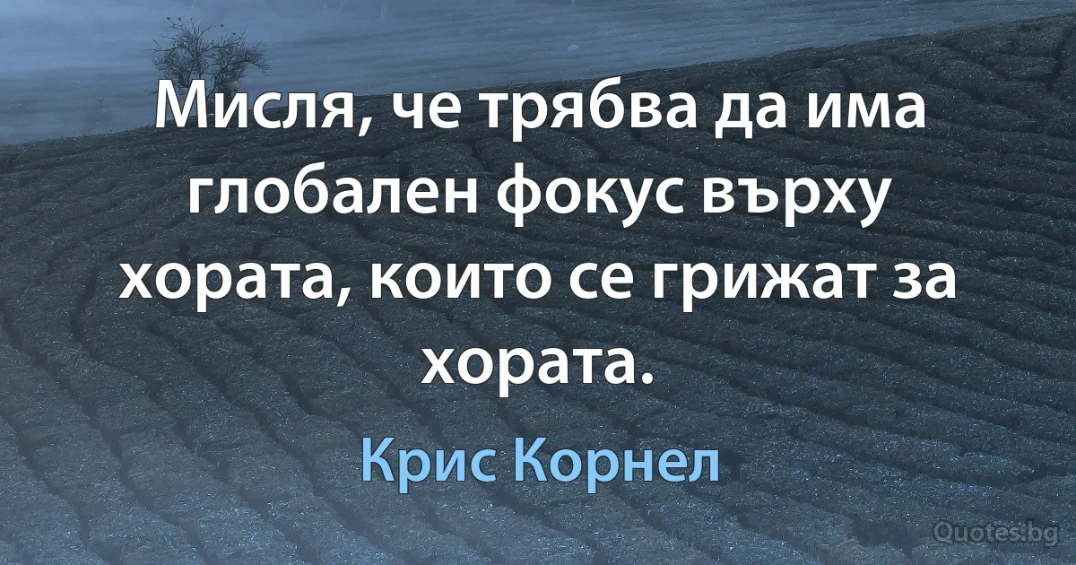 Мисля, че трябва да има глобален фокус върху хората, които се грижат за хората. (Крис Корнел)