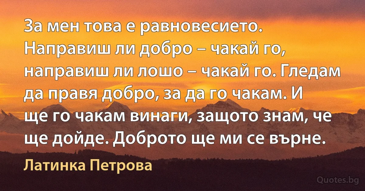 За мен това е равновесието. Направиш ли добро – чакай го, направиш ли лошо – чакай го. Гледам да правя добро, за да го чакам. И ще го чакам винаги, защото знам, че ще дойде. Доброто ще ми се върне. (Латинка Петрова)