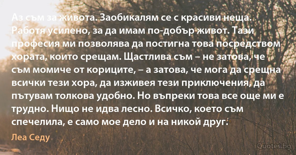 Аз съм за живота. Заобикалям се с красиви неща. Работя усилено, за да имам по-добър живот. Тази професия ми позволява да постигна това посредством хората, които срещам. Щастлива съм – не затова, че съм момиче от кориците, – а затова, че мога да срещна всички тези хора, да изживея тези приключения, да пътувам толкова удобно. Но въпреки това все още ми е трудно. Нищо не идва лесно. Всичко, което съм спечелила, е само мое дело и на никой друг. (Леа Седу)