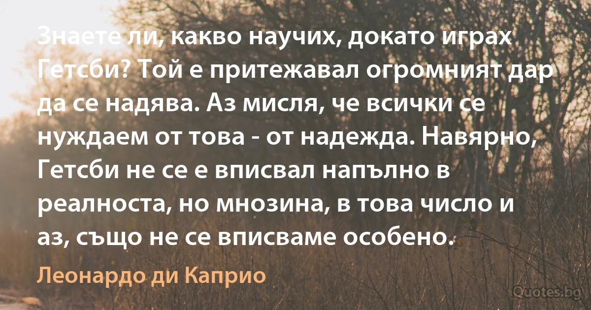 Знаете ли, какво научих, докато играх Гетсби? Той е притежавал огромният дар да се надява. Аз мисля, че всички се нуждаем от това - от надежда. Навярно, Гетсби не се е вписвал напълно в реалноста, но мнозина, в това число и аз, също не се вписваме особено. (Леонардо ди Каприо)