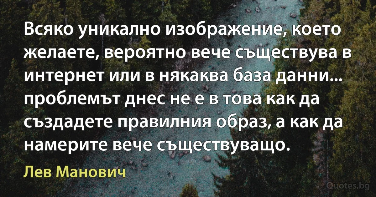 Всяко уникално изображение, което желаете, вероятно вече съществува в интернет или в някаква база данни... проблемът днес не е в това как да създадете правилния образ, а как да намерите вече съществуващо. (Лев Манович)