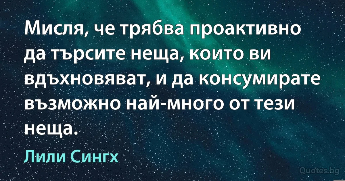 Мисля, че трябва проактивно да търсите неща, които ви вдъхновяват, и да консумирате възможно най-много от тези неща. (Лили Сингх)