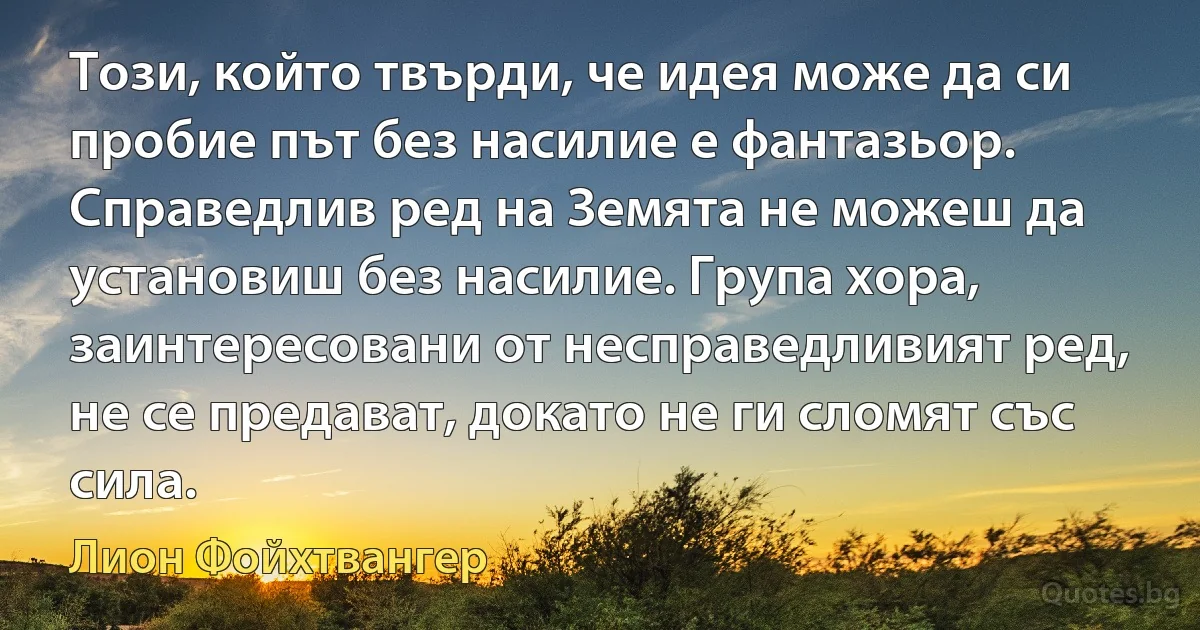 Този, който твърди, че идея може да си пробие път без насилие е фантазьор. Справедлив ред на Земята не можеш да установиш без насилие. Група хора, заинтересовани от несправедливият ред, не се предават, докато не ги сломят със сила. (Лион Фойхтвангер)