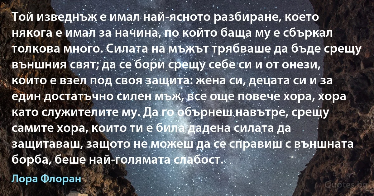 Той изведнъж е имал най-ясното разбиране, което някога е имал за начина, по който баща му е сбъркал толкова много. Силата на мъжът трябваше да бъде срещу външния свят; да се бори срещу себе си и от онези, които е взел под своя защита: жена си, децата си и за един достатъчно силен мъж, все още повече хора, хора като служителите му. Да го обърнеш навътре, срещу самите хора, които ти е била дадена силата да защитаваш, защото не можеш да се справиш с външната борба, беше най-голямата слабост. (Лора Флоран)