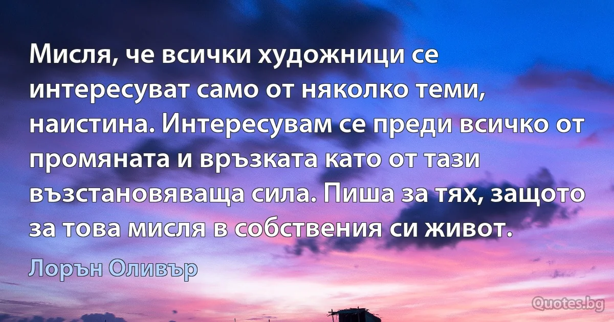 Мисля, че всички художници се интересуват само от няколко теми, наистина. Интересувам се преди всичко от промяната и връзката като от тази възстановяваща сила. Пиша за тях, защото за това мисля в собствения си живот. (Лорън Оливър)