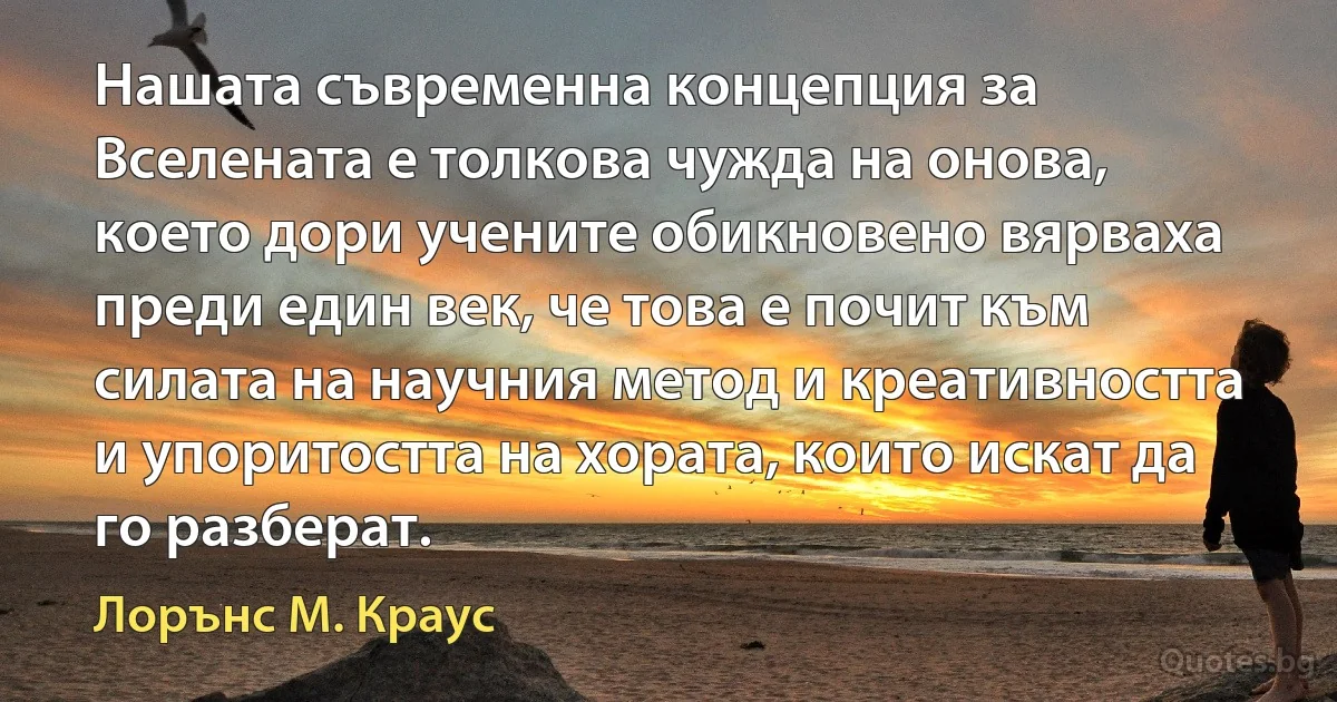 Нашата съвременна концепция за Вселената е толкова чужда на онова, което дори учените обикновено вярваха преди един век, че това е почит към силата на научния метод и креативността и упоритостта на хората, които искат да го разберат. (Лорънс M. Краус)