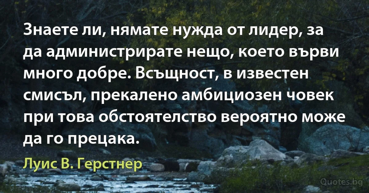 Знаете ли, нямате нужда от лидер, за да администрирате нещо, което върви много добре. Всъщност, в известен смисъл, прекалено амбициозен човек при това обстоятелство вероятно може да го прецака. (Луис В. Герстнер)