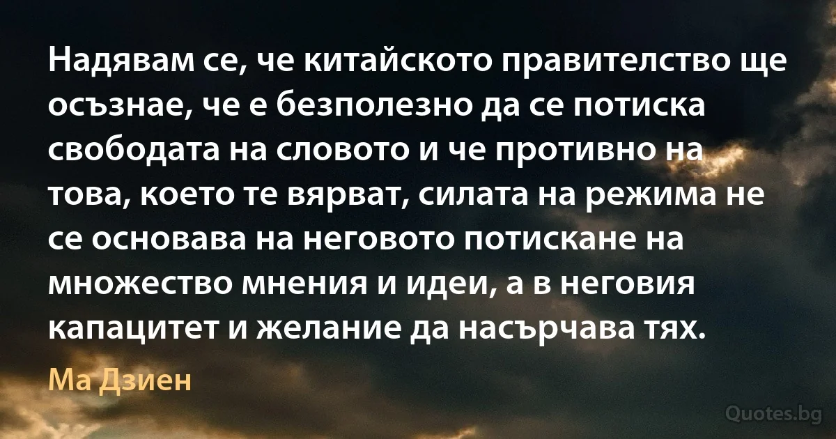 Надявам се, че китайското правителство ще осъзнае, че е безполезно да се потиска свободата на словото и че противно на това, което те вярват, силата на режима не се основава на неговото потискане на множество мнения и идеи, а в неговия капацитет и желание да насърчава тях. (Ма Дзиен)