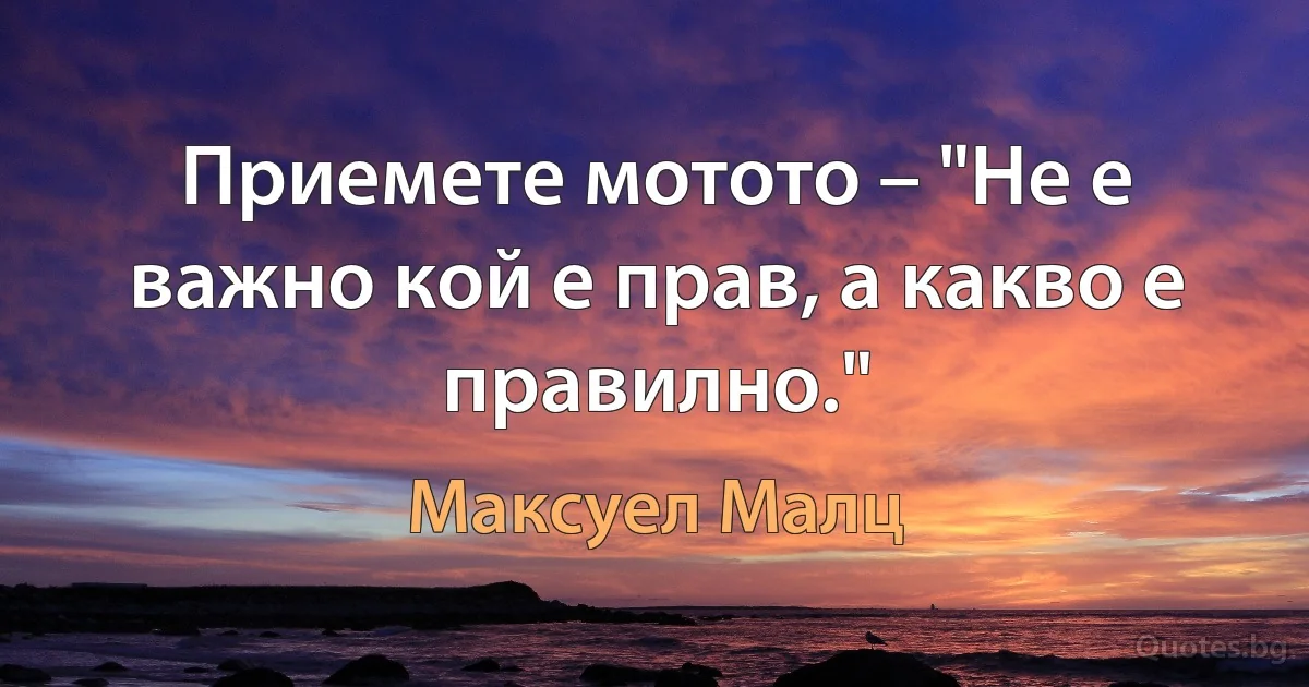 Приемете мотото – "Не е важно кой е прав, а какво е правилно." (Максуел Малц)