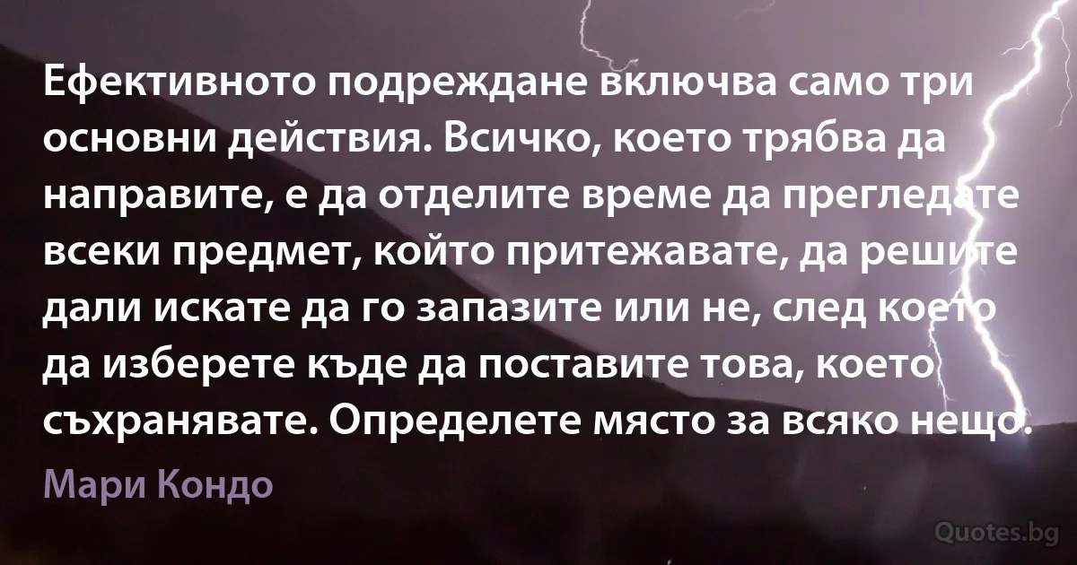 Ефективното подреждане включва само три основни действия. Всичко, което трябва да направите, е да отделите време да прегледате всеки предмет, който притежавате, да решите дали искате да го запазите или не, след което да изберете къде да поставите това, което съхранявате. Определете място за всяко нещо. (Мари Кондо)