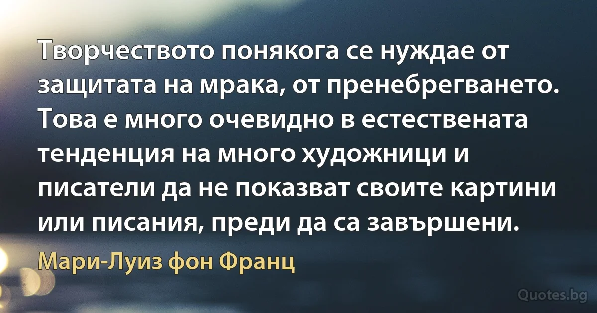 Творчеството понякога се нуждае от защитата на мрака, от пренебрегването. Това е много очевидно в естествената тенденция на много художници и писатели да не показват своите картини или писания, преди да са завършени. (Мари-Луиз фон Франц)