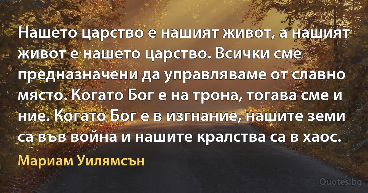 Нашето царство е нашият живот, а нашият живот е нашето царство. Всички сме предназначени да управляваме от славно място. Когато Бог е на трона, тогава сме и ние. Когато Бог е в изгнание, нашите земи са във война и нашите кралства са в хаос. (Мариам Уилямсън)