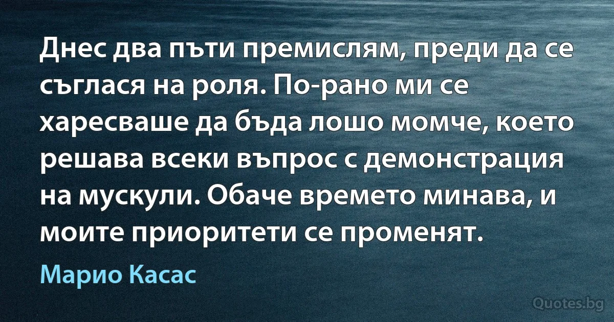 Днес два пъти премислям, преди да се съглася на роля. По-рано ми се харесваше да бъда лошо момче, което решава всеки въпрос с демонстрация на мускули. Обаче времето минава, и моите приоритети се променят. (Марио Касас)