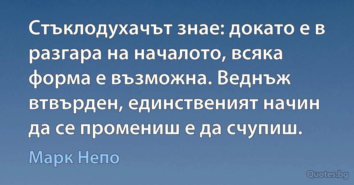 Стъклодухачът знае: докато е в разгара на началото, всяка форма е възможна. Веднъж втвърден, единственият начин да се промениш е да счупиш. (Марк Непо)