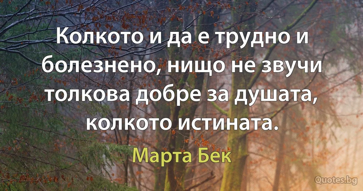 Колкото и да е трудно и болезнено, нищо не звучи толкова добре за душата, колкото истината. (Марта Бек)