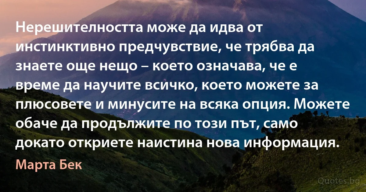 Нерешителността може да идва от инстинктивно предчувствие, че трябва да знаете още нещо – което означава, че е време да научите всичко, което можете за плюсовете и минусите на всяка опция. Можете обаче да продължите по този път, само докато откриете наистина нова информация. (Марта Бек)