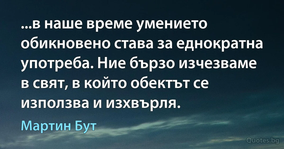 ...в наше време умението обикновено става за еднократна употреба. Ние бързо изчезваме в свят, в който обектът се използва и изхвърля. (Мартин Бут)