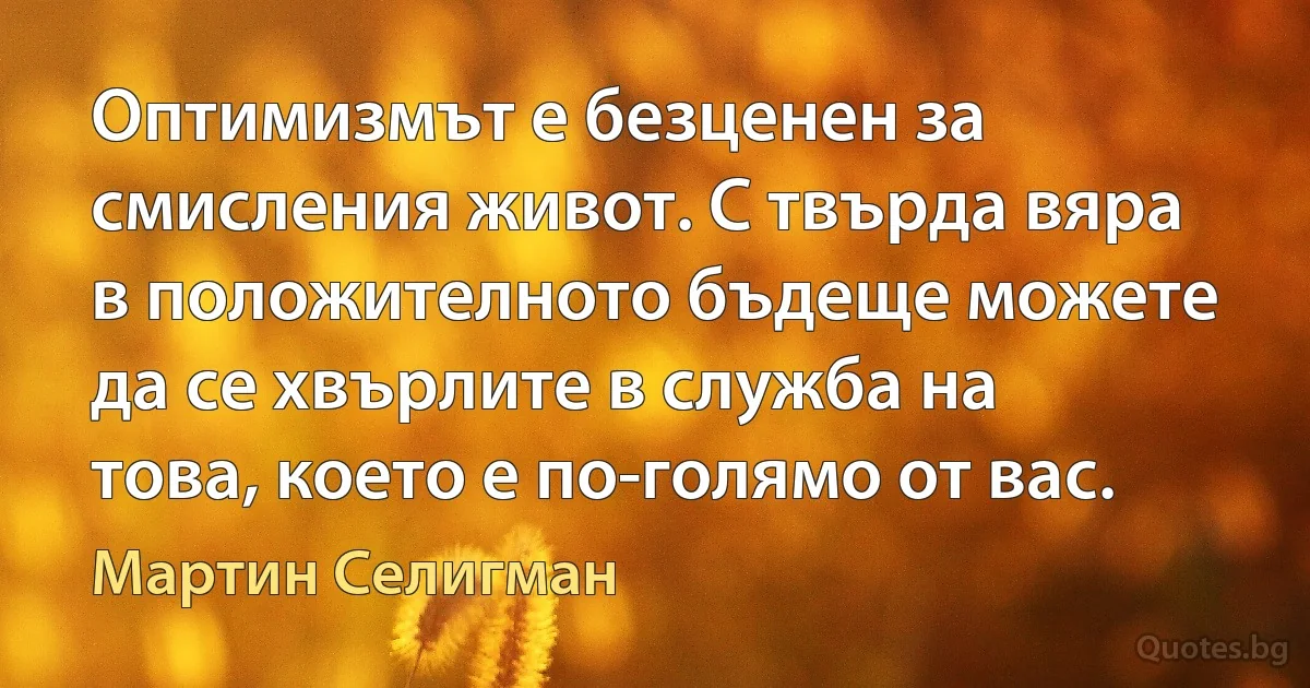 Оптимизмът е безценен за смисления живот. С твърда вяра в положителното бъдеще можете да се хвърлите в служба на това, което е по-голямо от вас. (Мартин Селигман)