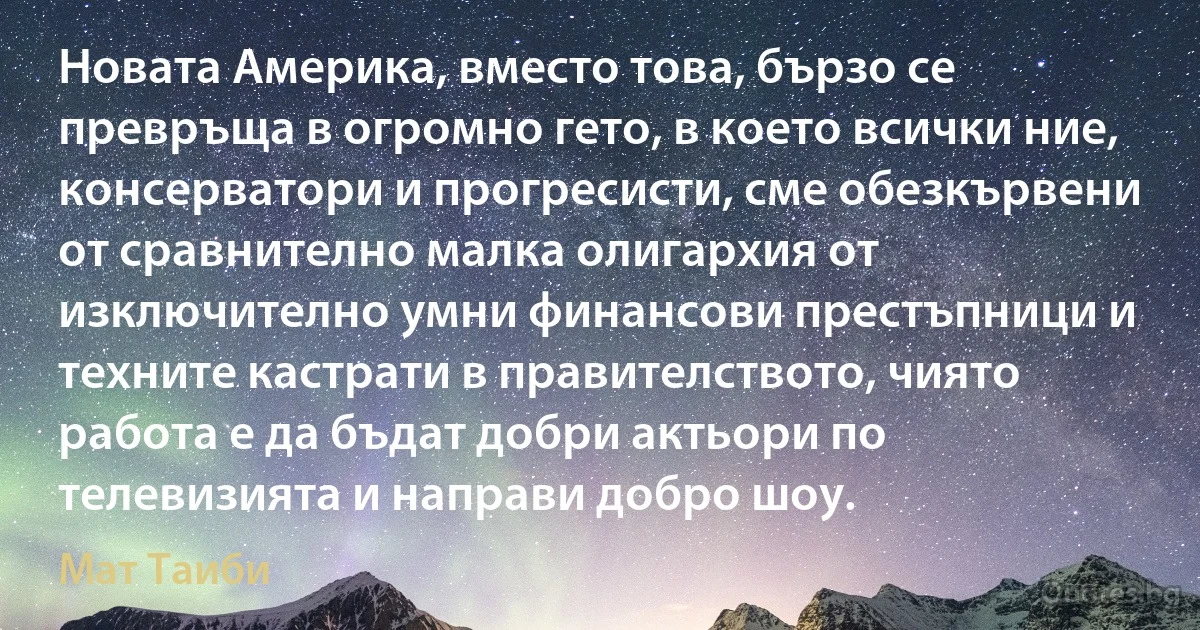 Новата Америка, вместо това, бързо се превръща в огромно гето, в което всички ние, консерватори и прогресисти, сме обезкървени от сравнително малка олигархия от изключително умни финансови престъпници и техните кастрати в правителството, чиято работа е да бъдат добри актьори по телевизията и направи добро шоу. (Мат Таиби)