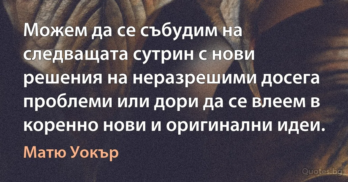 Можем да се събудим на следващата сутрин с нови решения на неразрешими досега проблеми или дори да се влеем в коренно нови и оригинални идеи. (Матю Уокър)