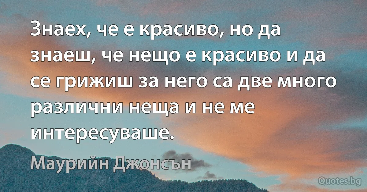 Знаех, че е красиво, но да знаеш, че нещо е красиво и да се грижиш за него са две много различни неща и не ме интересуваше. (Маурийн Джонсън)