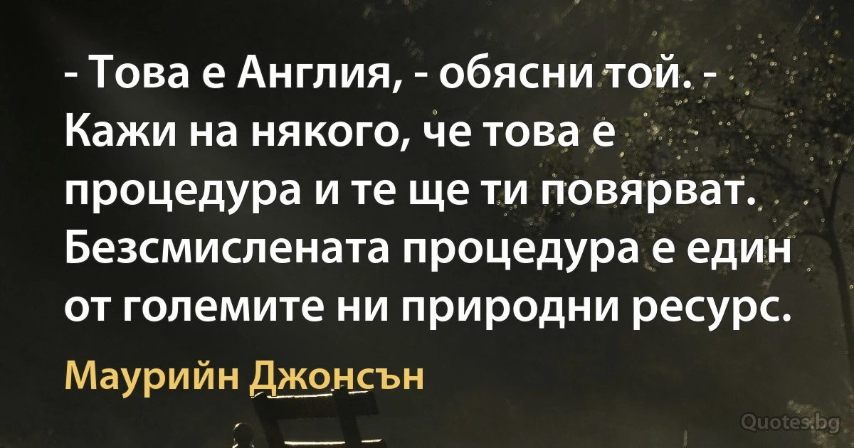 - Това е Англия, - обясни той. - Кажи на някого, че това е процедура и те ще ти повярват. Безсмислената процедура е един от големите ни природни ресурс. (Маурийн Джонсън)