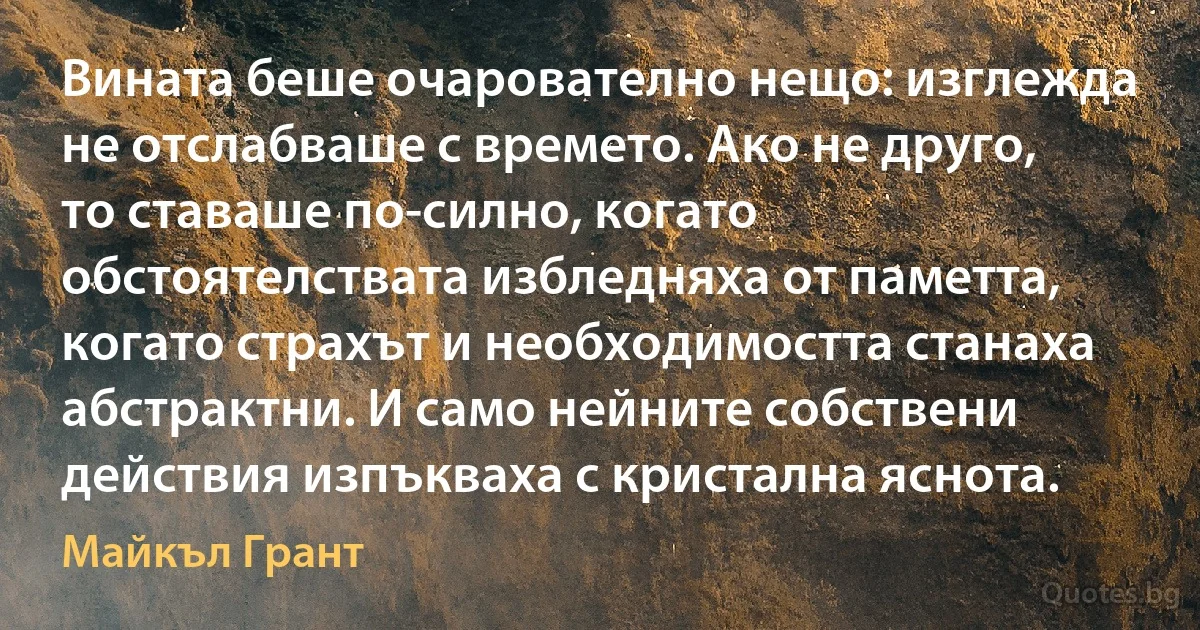 Вината беше очарователно нещо: изглежда не отслабваше с времето. Ако не друго, то ставаше по-силно, когато обстоятелствата избледняха от паметта, когато страхът и необходимостта станаха абстрактни. И само нейните собствени действия изпъкваха с кристална яснота. (Майкъл Грант)