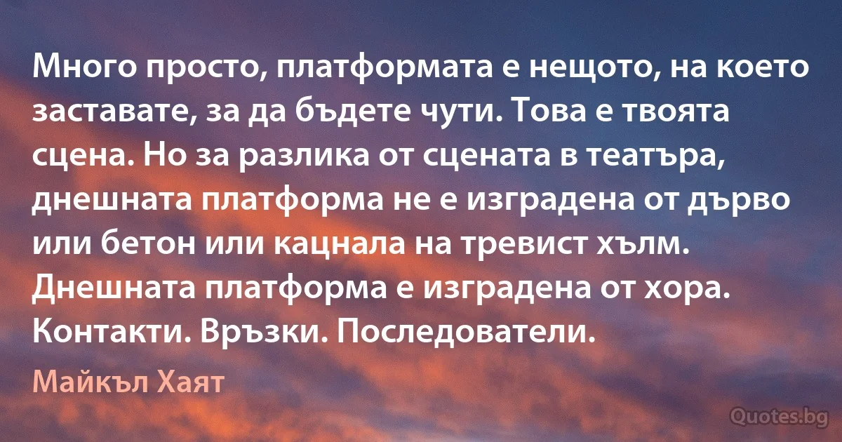 Много просто, платформата е нещото, на което заставате, за да бъдете чути. Това е твоята сцена. Но за разлика от сцената в театъра, днешната платформа не е изградена от дърво или бетон или кацнала на тревист хълм. Днешната платформа е изградена от хора. Контакти. Връзки. Последователи. (Майкъл Хаят)