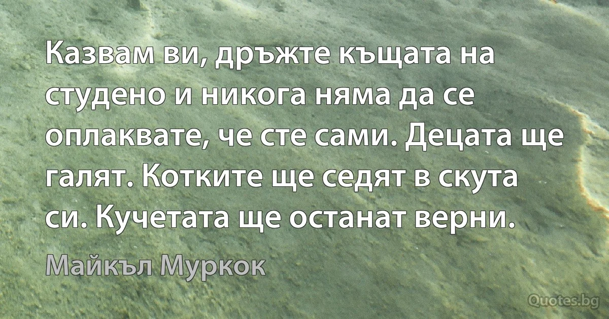 Казвам ви, дръжте къщата на студено и никога няма да се оплаквате, че сте сами. Децата ще галят. Котките ще седят в скута си. Кучетата ще останат верни. (Майкъл Муркок)