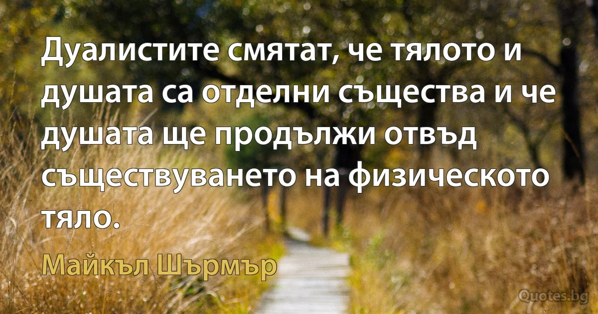 Дуалистите смятат, че тялото и душата са отделни същества и че душата ще продължи отвъд съществуването на физическото тяло. (Майкъл Шърмър)