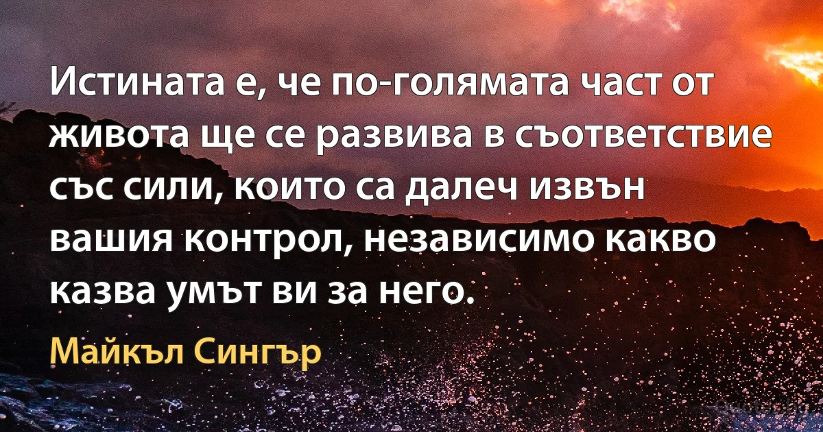 Истината е, че по-голямата част от живота ще се развива в съответствие със сили, които са далеч извън вашия контрол, независимо какво казва умът ви за него. (Майкъл Сингър)