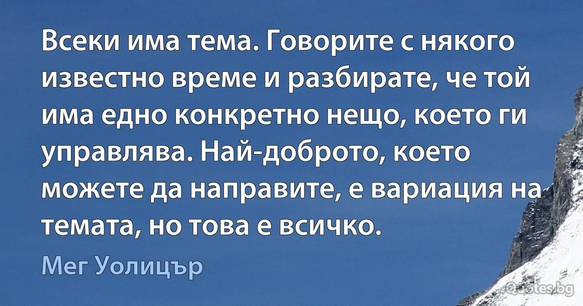 Всеки има тема. Говорите с някого известно време и разбирате, че той има едно конкретно нещо, което ги управлява. Най-доброто, което можете да направите, е вариация на темата, но това е всичко. (Мег Уолицър)