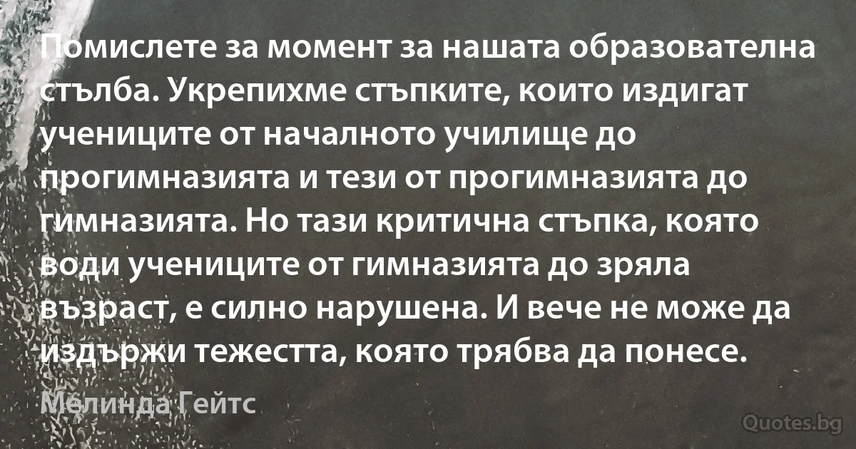 Помислете за момент за нашата образователна стълба. Укрепихме стъпките, които издигат учениците от началното училище до прогимназията и тези от прогимназията до гимназията. Но тази критична стъпка, която води учениците от гимназията до зряла възраст, е силно нарушена. И вече не може да издържи тежестта, която трябва да понесе. (Мелинда Гейтс)