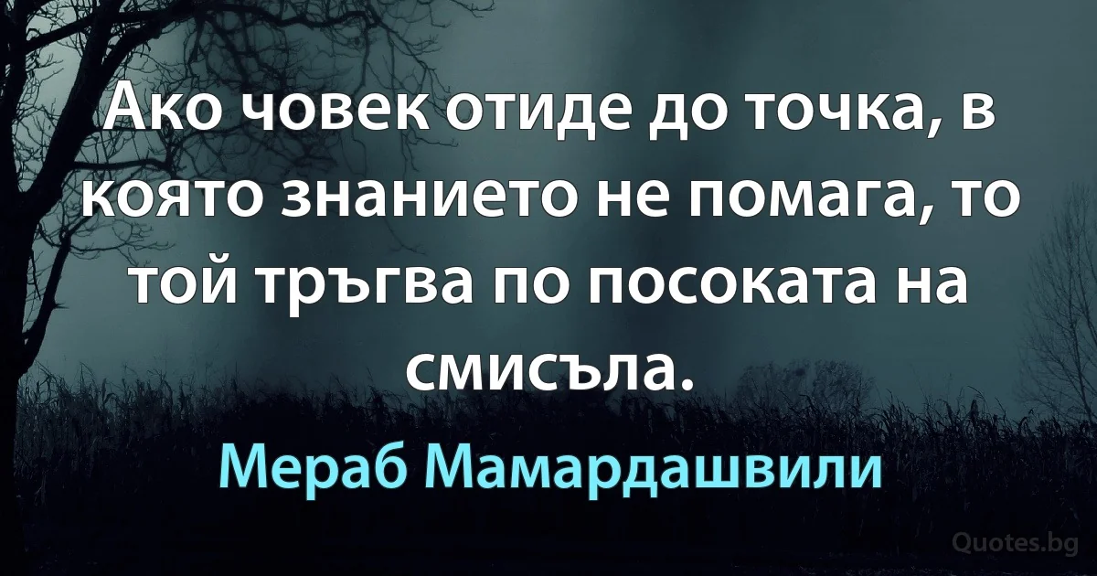 Ако човек отиде до точка, в която знанието не помага, то той тръгва по посоката на смисъла. (Мераб Мамардашвили)