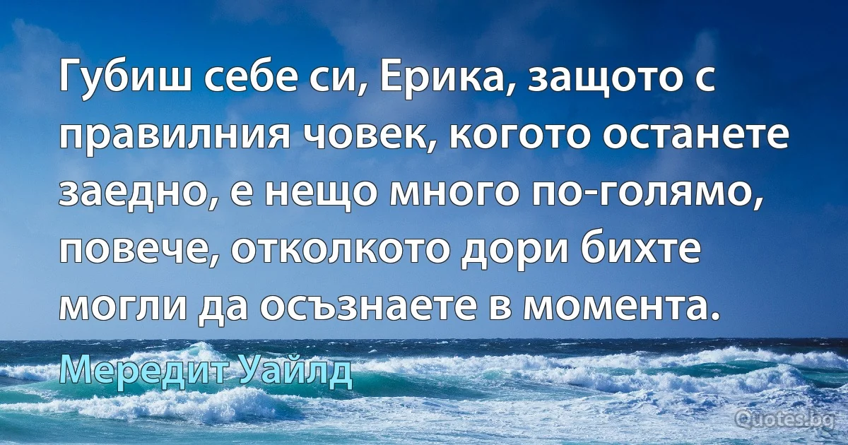 Губиш себе си, Ерика, защото с правилния човек, когото останете заедно, е нещо много по-голямо, повече, отколкото дори бихте могли да осъзнаете в момента. (Мередит Уайлд)