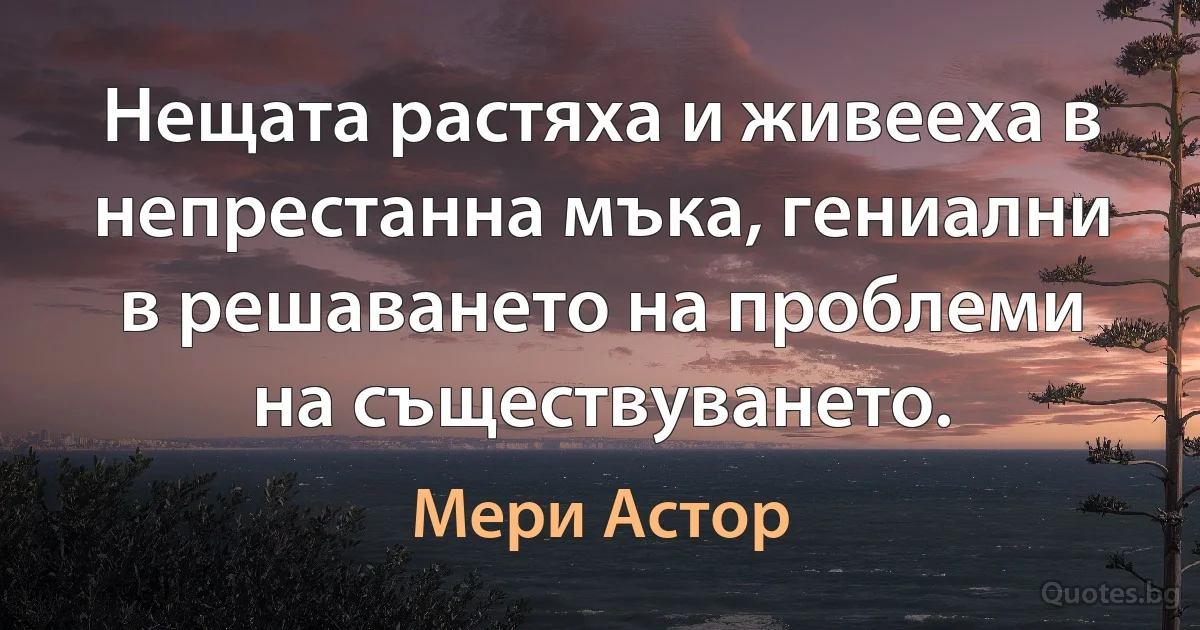 Нещата растяха и живееха в непрестанна мъка, гениални в решаването на проблеми на съществуването. (Мери Астор)