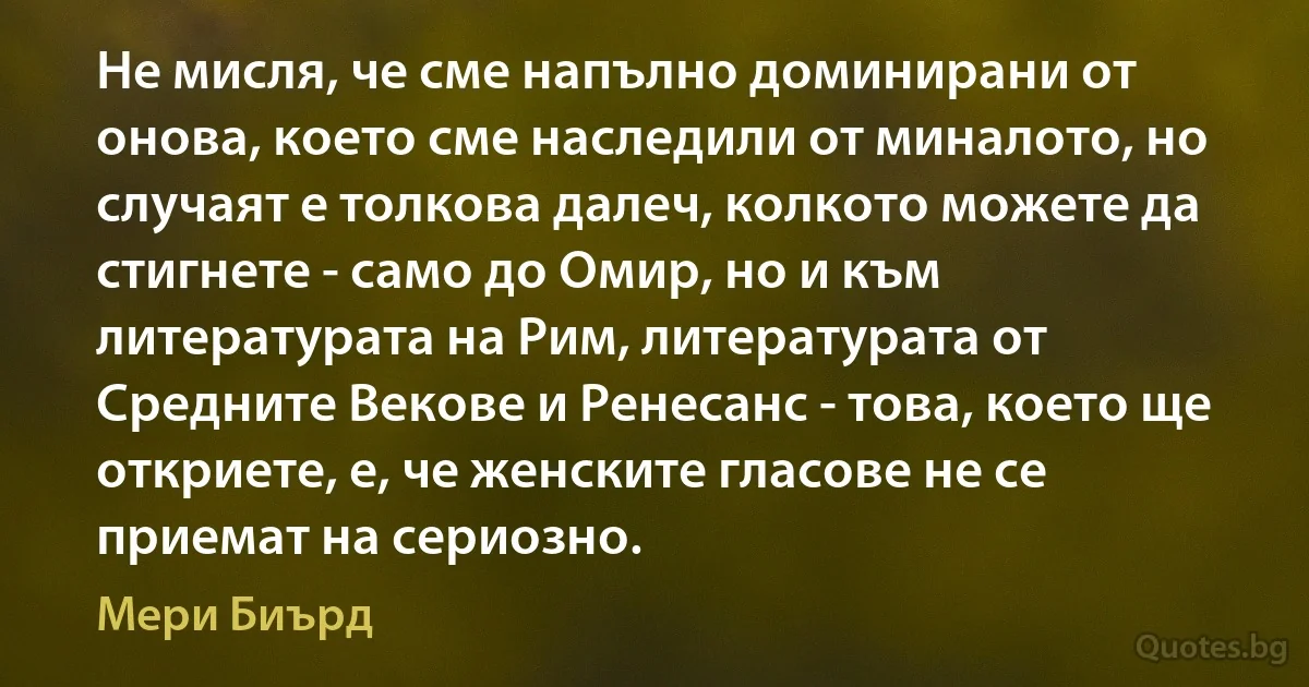 Не мисля, че сме напълно доминирани от онова, което сме наследили от миналото, но случаят е толкова далеч, колкото можете да стигнете - само до Омир, но и към литературата на Рим, литературата от Средните Векове и Ренесанс - това, което ще откриете, е, че женските гласове не се приемат на сериозно. (Мери Биърд)