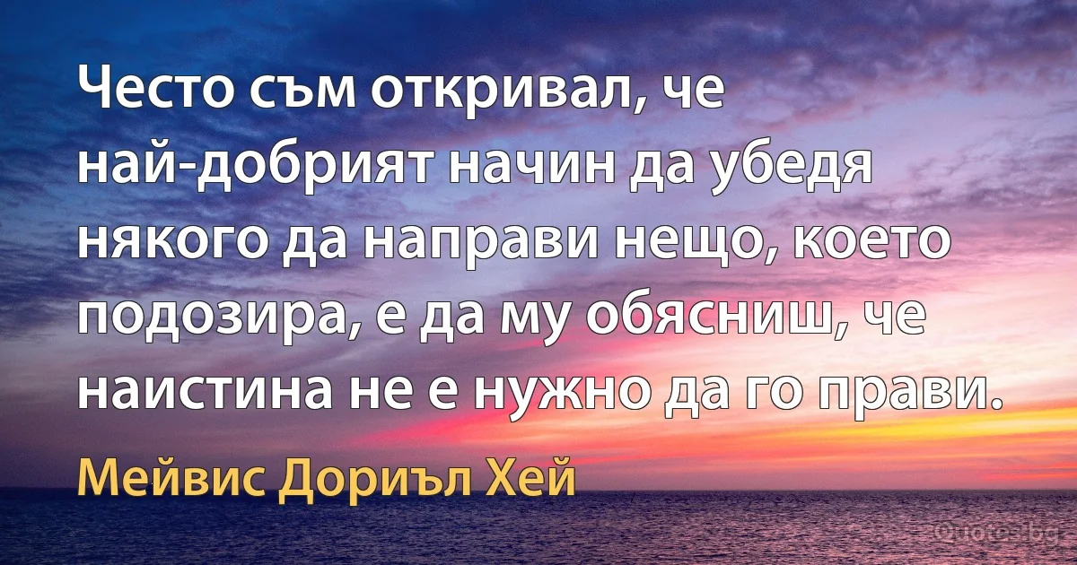 Често съм откривал, че най-добрият начин да убедя някого да направи нещо, което подозира, е да му обясниш, че наистина не е нужно да го прави. (Мейвис Дориъл Хей)