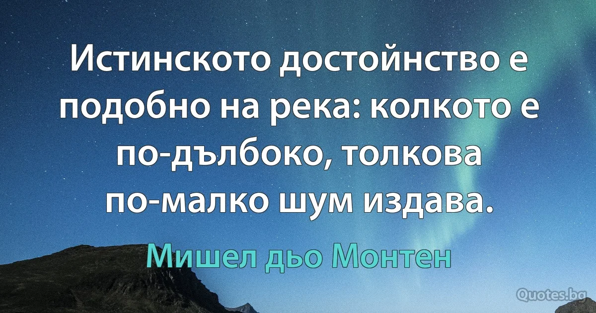 Истинското достойнство е подобно на река: колкото е по-дълбоко, толкова по-малко шум издава. (Мишел дьо Монтен)