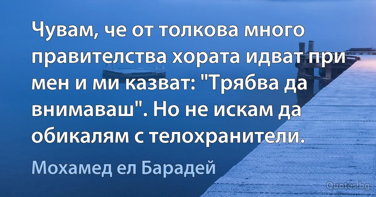 Чувам, че от толкова много правителства хората идват при мен и ми казват: "Трябва да внимаваш". Но не искам да обикалям с телохранители. (Мохамед ел Барадей)